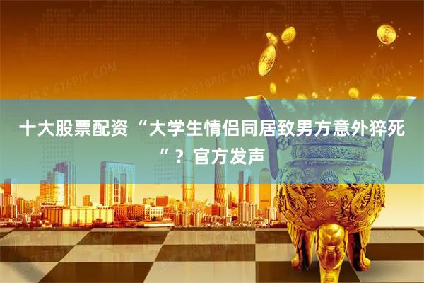 十大股票配资 “大学生情侣同居致男方意外猝死”？官方发声