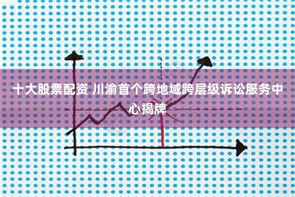 十大股票配资 川渝首个跨地域跨层级诉讼服务中心揭牌