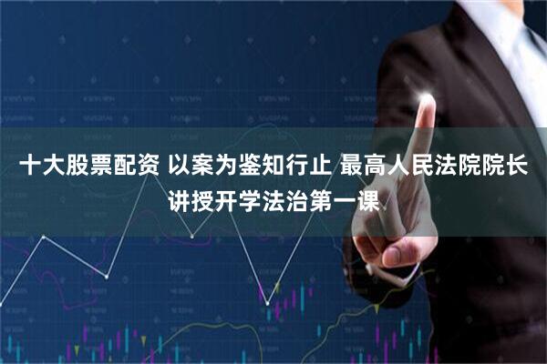 十大股票配资 以案为鉴知行止 最高人民法院院长讲授开学法治第一课
