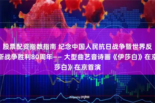 股票配资指数指南 纪念中国人民抗日战争暨世界反法西斯战争胜利80周年—— 大型曲艺音诗画《伊莎白》在京首演