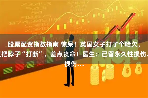 股票配资指数指南 惊呆！英国女子打了个哈欠，竟把脖子“打断”，差点丧命！医生：已留永久性损伤…