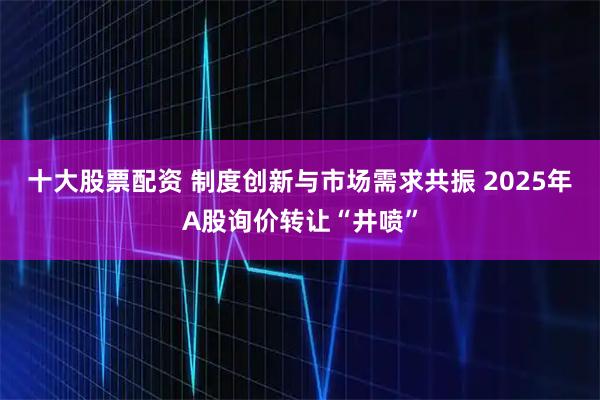 十大股票配资 制度创新与市场需求共振 2025年A股询价转让“井喷”