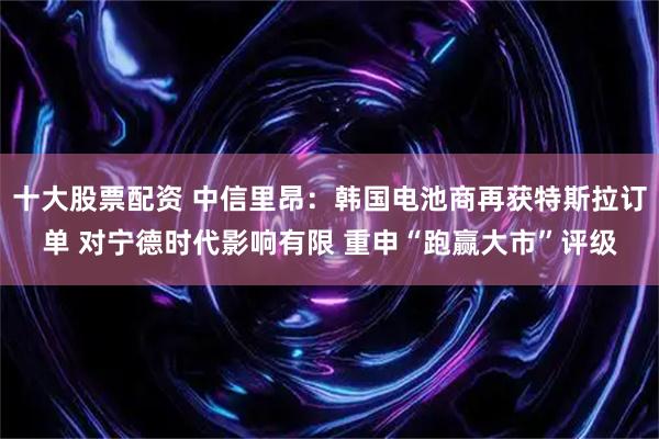 十大股票配资 中信里昂：韩国电池商再获特斯拉订单 对宁德时代影响有限 重申“跑赢大市”评级