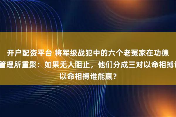 开户配资平台 将军级战犯中的六个老冤家在功德林战犯管理所重聚：如果无人阻止，他们分成三对以命相搏谁能赢？