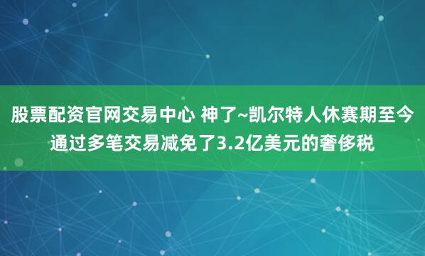 股票配资官网交易中心 神了~凯尔特人休赛期至今通过多笔交易减免了3.2亿美元的奢侈税