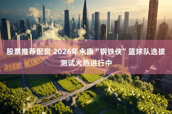 股票推荐配资 2026年永康“钢铁侠”篮球队选拔测试火热进行中