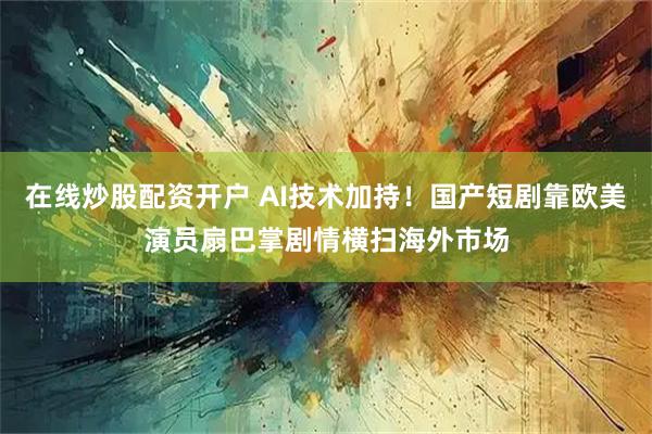 在线炒股配资开户 AI技术加持！国产短剧靠欧美演员扇巴掌剧情横扫海外市场