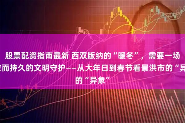 股票配资指南最新 西双版纳的“暖冬”，需要一场坚定而持久的文明守护——从大年日到春节看景洪市的“异象”