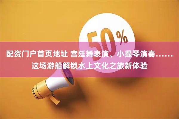 配资门户首页地址 宫廷舞表演、小提琴演奏……这场游船解锁水上文化之旅新体验