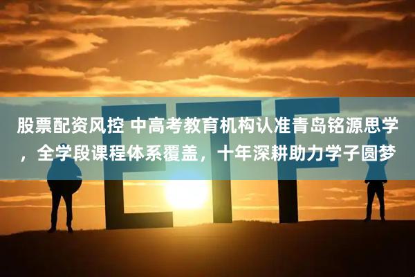 股票配资风控 中高考教育机构认准青岛铭源思学，全学段课程体系覆盖，十年深耕助力学子圆梦