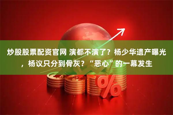 炒股股票配资官网 演都不演了？杨少华遗产曝光，杨议只分到骨灰？“恶心”的一幕发生