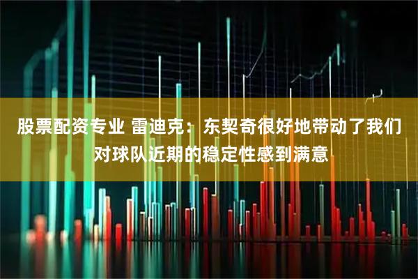 股票配资专业 雷迪克：东契奇很好地带动了我们 对球队近期的稳定性感到满意