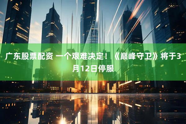 广东股票配资 一个艰难决定！《巅峰守卫》将于3月12日停服