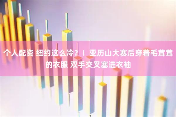 个人配资 纽约这么冷？！亚历山大赛后穿着毛茸茸的衣服 双手交叉塞进衣袖