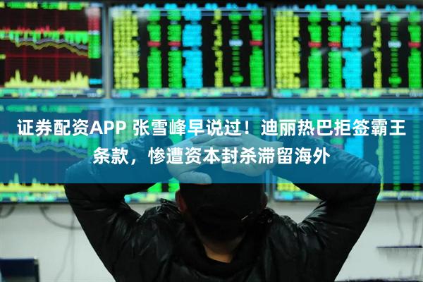 证券配资APP 张雪峰早说过！迪丽热巴拒签霸王条款，惨遭资本封杀滞留海外