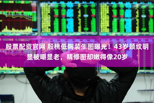 股票配资官网 殷桃低胸装生图曝光！43岁颈纹明显被嘲显老，精修图却嫩得像20岁