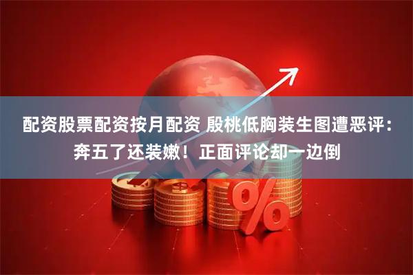 配资股票配资按月配资 殷桃低胸装生图遭恶评：奔五了还装嫩！正面评论却一边倒
