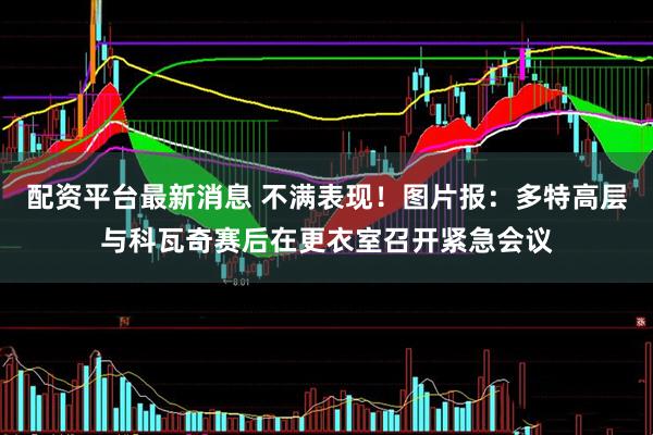 配资平台最新消息 不满表现！图片报：多特高层与科瓦奇赛后在更衣室召开紧急会议