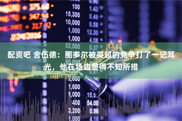 配资吧 舍伍德：图多尔被英超的竞争打了一记耳光，他在场边显得不知所措