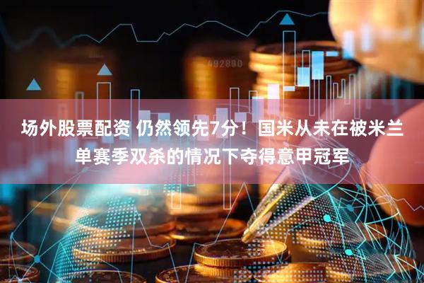 场外股票配资 仍然领先7分！国米从未在被米兰单赛季双杀的情况下夺得意甲冠军