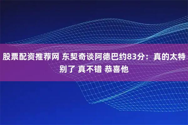 股票配资推荐网 东契奇谈阿德巴约83分：真的太特别了 真不错 恭喜他