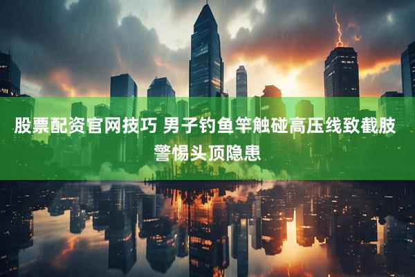 股票配资官网技巧 男子钓鱼竿触碰高压线致截肢 警惕头顶隐患