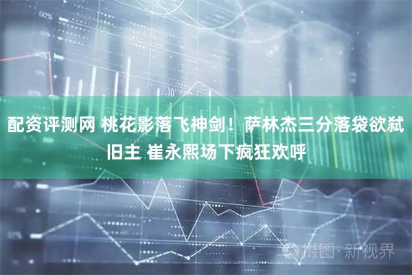 配资评测网 桃花影落飞神剑！萨林杰三分落袋欲弑旧主 崔永熙场下疯狂欢呼