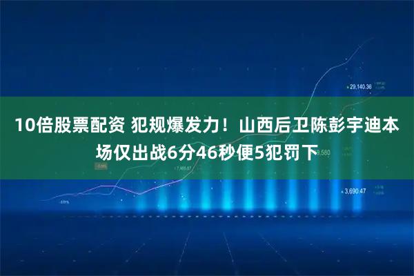 10倍股票配资 犯规爆发力！山西后卫陈彭宇迪本场仅出战6分46秒便5犯罚下