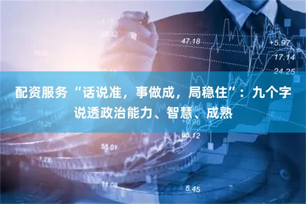 配资服务 “话说准，事做成，局稳住”：九个字说透政治能力、智慧、成熟