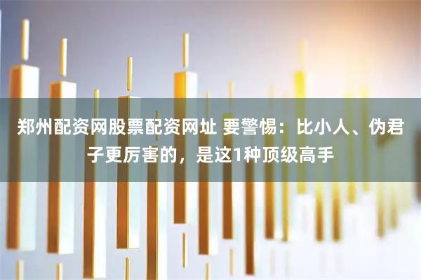 郑州配资网股票配资网址 要警惕：比小人、伪君子更厉害的，是这1种顶级高手