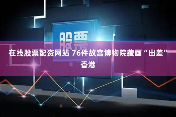 在线股票配资网站 76件故宫博物院藏画“出差”香港