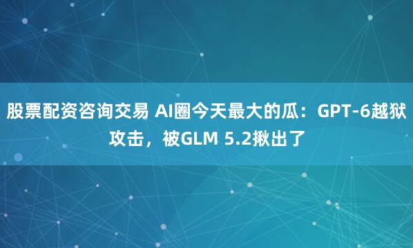 股票配资咨询交易 AI圈今天最大的瓜：GPT-6越狱攻击，被GLM 5.2揪出了