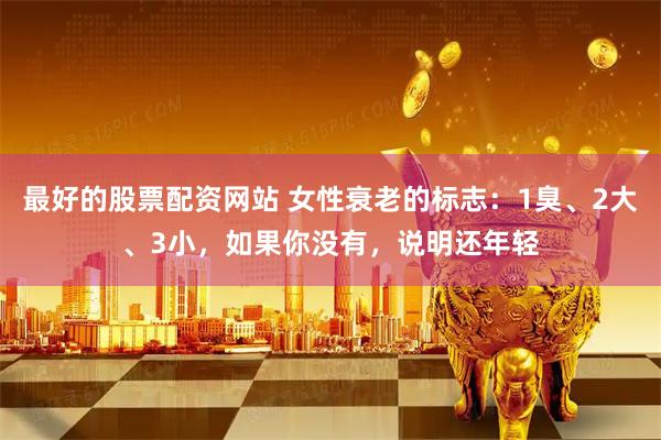 最好的股票配资网站 女性衰老的标志：1臭、2大、3小，如果你没有，说明还年轻