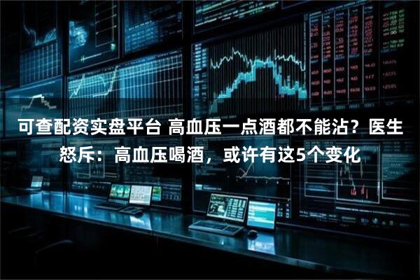可查配资实盘平台 高血压一点酒都不能沾？医生怒斥：高血压喝酒，或许有这5个变化