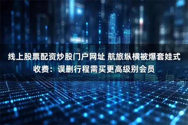 线上股票配资炒股门户网址 航旅纵横被爆套娃式收费：误删行程需买更高级别会员