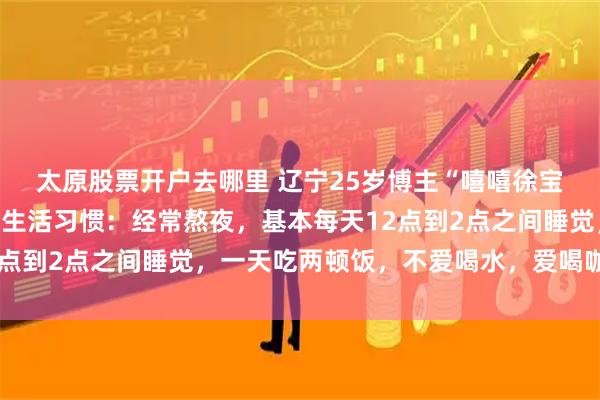 太原股票开户去哪里 辽宁25岁博主“嘻嘻徐宝”去世，曾自述患癌前生活习惯：经常熬夜，基本每天12点到2点之间睡觉，一天吃两顿饭，不爱喝水，爱喝咖啡奶茶